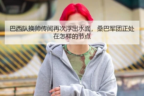 巴西队换帅传闻再次浮出水面，桑巴军团正处在怎样的节点
