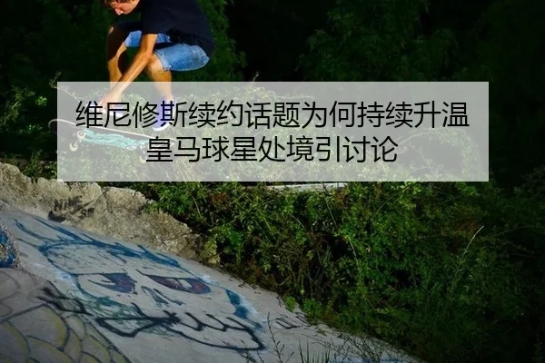 维尼修斯续约话题为何持续升温 皇马球星处境引讨论